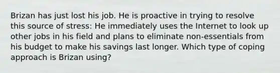 Brizan has just lost his job. He is proactive in trying to resolve this source of stress: He immediately uses the Internet to look up other jobs in his field and plans to eliminate non-essentials from his budget to make his savings last longer. Which type of coping approach is Brizan using?