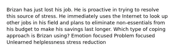 Brizan has just lost his job. He is proactive in trying to resolve this source of stress. He immediately uses the Internet to look up other jobs in his field and plans to eliminate non-essentials from his budget to make his savings last longer. Which type of coping approach is Brizan using? Emotion focused Problem focused Unlearned helplessness stress reduction