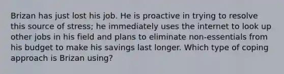 Brizan has just lost his job. He is proactive in trying to resolve this source of stress; he immediately uses the internet to look up other jobs in his field and plans to eliminate non-essentials from his budget to make his savings last longer. Which type of coping approach is Brizan using?