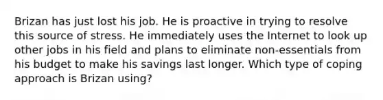 Brizan has just lost his job. He is proactive in trying to resolve this source of stress. He immediately uses the Internet to look up other jobs in his field and plans to eliminate non-essentials from his budget to make his savings last longer. Which type of coping approach is Brizan using?