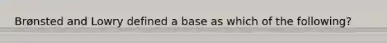 Brønsted and Lowry defined a base as which of the following?