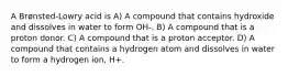 A Brønsted-Lowry acid is A) A compound that contains hydroxide and dissolves in water to form OH-. B) A compound that is a proton donor. C) A compound that is a proton acceptor. D) A compound that contains a hydrogen atom and dissolves in water to form a hydrogen ion, H+.