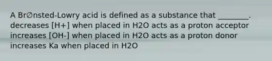 A Br∅nsted-Lowry acid is defined as a substance that ________. decreases [H+] when placed in H2O acts as a proton acceptor increases [OH-] when placed in H2O acts as a proton donor increases Ka when placed in H2O