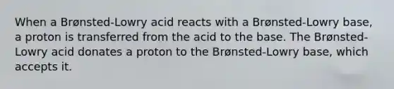 When a Brønsted-Lowry acid reacts with a Brønsted-Lowry base, a proton is transferred from the acid to the base. The Brønsted-Lowry acid donates a proton to the Brønsted-Lowry base, which accepts it.