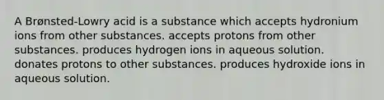 A Brønsted-Lowry acid is a substance which accepts hydronium ions from other substances. accepts protons from other substances. produces hydrogen ions in aqueous solution. donates protons to other substances. produces hydroxide ions in aqueous solution.