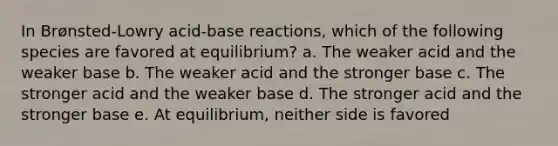 In Brønsted-Lowry acid-base reactions, which of the following species are favored at equilibrium? a. The weaker acid and the weaker base b. The weaker acid and the stronger base c. The stronger acid and the weaker base d. The stronger acid and the stronger base e. At equilibrium, neither side is favored