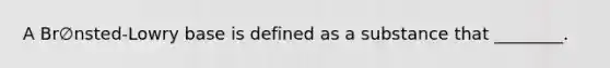 A Br∅nsted-Lowry base is defined as a substance that ________.
