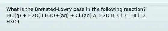 What is the Brønsted-Lowry base in the following reaction? HCl(g) + H2O(l) H3O+(aq) + Cl-(aq) A. H2O B. Cl- C. HCl D. H3O+