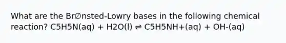 What are the Br∅nsted-Lowry bases in the following chemical reaction? C5H5N(aq) + H2O(l) ⇌ C5H5NH+(aq) + OH-(aq)