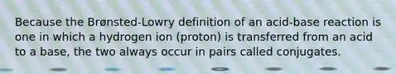 Because the Brønsted-Lowry definition of an acid-base reaction is one in which a hydrogen ion (proton) is transferred from an acid to a base, the two always occur in pairs called conjugates.