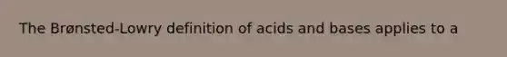 The Brønsted-Lowry definition of acids and bases applies to a