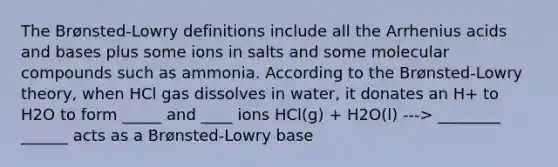 The Brønsted-Lowry definitions include all the Arrhenius <a href='https://www.questionai.com/knowledge/kvCSAshSAf-acids-and-bases' class='anchor-knowledge'>acids and bases</a> plus some ions in salts and some molecular compounds such as ammonia. According to the Brønsted-Lowry theory, when HCl gas dissolves in water, it donates an H+ to H2O to form _____ and ____ ions HCl(g) + H2O(l) ---> ________ ______ acts as a Brønsted-Lowry base