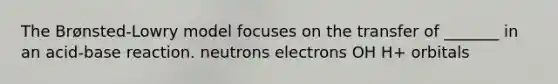 The Brønsted-Lowry model focuses on the transfer of _______ in an acid-base reaction. neutrons electrons OH H+ orbitals