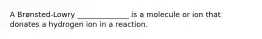 A Brønsted-Lowry ______________ is a molecule or ion that donates a hydrogen ion in a reaction.