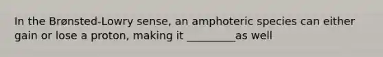 In the Brønsted-Lowry sense, an amphoteric species can either gain or lose a proton, making it _________as well