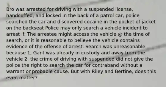 Bro was arrested for driving with a suspended license, handcuffed, and locked in the back of a patrol car, police searched the car and discovered cocaine in the pocket of jacket on the backseat Police may only search a vehicle incident to arrest if: The arrestee might access the vehicle @ the time of search, or it is reasonable to believe the vehicle contains evidence of the offense of arrest. Search was unreasonable because 1, Gant was already in custody and away from the vehicle 2. the crime of driving with suspended did not give the police the right to search the car for contraband without a warrant or probable cause. But with Riley and Bertine, does this even matter?