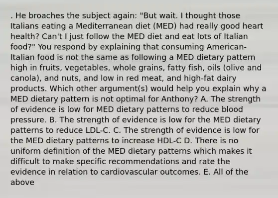 . He broaches the subject again: "But wait. I thought those Italians eating a Mediterranean diet (MED) had really good heart health? Can't I just follow the MED diet and eat lots of Italian food?" You respond by explaining that consuming American-Italian food is not the same as following a MED dietary pattern high in fruits, vegetables, whole grains, fatty fish, oils (olive and canola), and nuts, and low in red meat, and high-fat dairy products. Which other argument(s) would help you explain why a MED dietary pattern is not optimal for Anthony? A. The strength of evidence is low for MED dietary patterns to reduce blood pressure. B. The strength of evidence is low for the MED dietary patterns to reduce LDL-C. C. The strength of evidence is low for the MED dietary patterns to increase HDL-C D. There is no uniform definition of the MED dietary patterns which makes it difficult to make specific recommendations and rate the evidence in relation to cardiovascular outcomes. E. All of the above