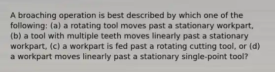 A broaching operation is best described by which one of the following: (a) a rotating tool moves past a stationary workpart, (b) a tool with multiple teeth moves linearly past a stationary workpart, (c) a workpart is fed past a rotating cutting tool, or (d) a workpart moves linearly past a stationary single-point tool?