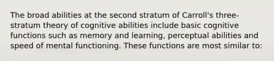 The broad abilities at the second stratum of Carroll's three-stratum theory of cognitive abilities include basic cognitive functions such as memory and learning, perceptual abilities and speed of mental functioning. These functions are most similar to: