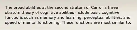 The broad abilities at the second stratum of Carroll's three-stratum theory of cognitive abilities include basic cognitive functions such as memory and learning, perceptual abilities, and speed of mental functioning. These functions are most similar to: