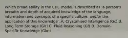 Which broad ability in the CHC model is described as 'a person's breadth and depth of acquired knowledge of the language, information and concepts of a specific culture, and/or the application of this knowledge'. A. Crystallised Intelligence (Gc) B. Long Term Storage (Glr) C. Fluid Reasoning (Gf) D. Domain-Specific Knowledge (Gkn)