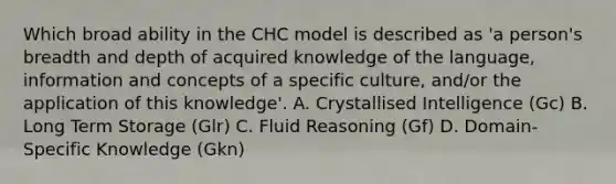 Which broad ability in the CHC model is described as 'a person's breadth and depth of acquired knowledge of the language, information and concepts of a specific culture, and/or the application of this knowledge'. A. Crystallised Intelligence (Gc) B. Long Term Storage (Glr) C. Fluid Reasoning (Gf) D. Domain-Specific Knowledge (Gkn)