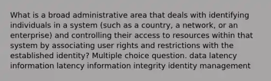 What is a broad administrative area that deals with identifying individuals in a system (such as a country, a network, or an enterprise) and controlling their access to resources within that system by associating user rights and restrictions with the established identity? Multiple choice question. data latency information latency information integrity identity management