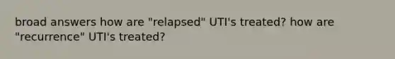 broad answers how are "relapsed" UTI's treated? how are "recurrence" UTI's treated?