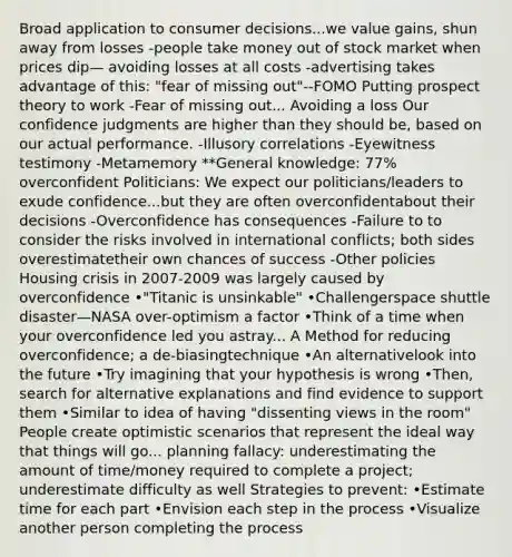 Broad application to consumer decisions...we value gains, shun away from losses -people take money out of stock market when prices dip— avoiding losses at all costs -advertising takes advantage of this: "fear of missing out"--FOMO Putting prospect theory to work -Fear of missing out... Avoiding a loss Our confidence judgments are higher than they should be, based on our actual performance. -Illusory correlations -Eyewitness testimony -Metamemory **General knowledge: 77% overconfident Politicians: We expect our politicians/leaders to exude confidence...but they are often overconfidentabout their decisions -Overconfidence has consequences -Failure to to consider the risks involved in international conflicts; both sides overestimatetheir own chances of success -Other policies Housing crisis in 2007-2009 was largely caused by overconfidence •"Titanic is unsinkable" •Challengerspace shuttle disaster—NASA over-optimism a factor •Think of a time when your overconfidence led you astray... A Method for reducing overconfidence; a de-biasingtechnique •An alternativelook into the future •Try imagining that your hypothesis is wrong •Then, search for alternative explanations and find evidence to support them •Similar to idea of having "dissenting views in the room" People create optimistic scenarios that represent the ideal way that things will go... planning fallacy: underestimating the amount of time/money required to complete a project; underestimate difficulty as well Strategies to prevent: •Estimate time for each part •Envision each step in the process •Visualize another person completing the process