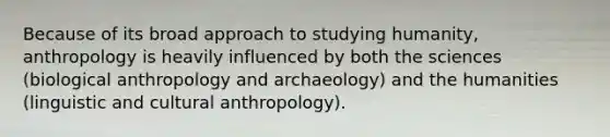 Because of its broad approach to studying humanity, anthropology is heavily influenced by both the sciences (biological anthropology and archaeology) and the humanities (linguistic and cultural anthropology).