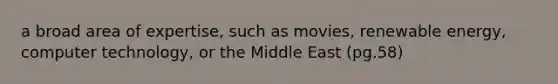 a broad area of expertise, such as movies, renewable energy, computer technology, or the Middle East (pg.58)