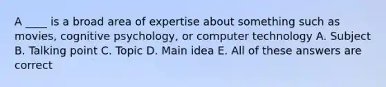 A ____ is a broad area of expertise about something such as movies, cognitive psychology, or computer technology A. Subject B. Talking point C. Topic D. Main idea E. All of these answers are correct