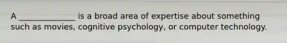 A ______________ is a broad area of expertise about something such as movies, cognitive psychology, or computer technology.