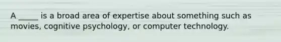 A _____ is a broad area of expertise about something such as movies, cognitive psychology, or computer technology.