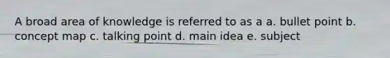 A broad area of knowledge is referred to as a a. bullet point b. concept map c. talking point d. main idea e. subject