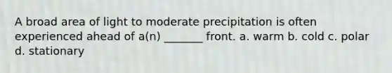 A broad area of light to moderate precipitation is often experienced ahead of a(n) _______ front. a. warm b. cold c. polar d. stationary