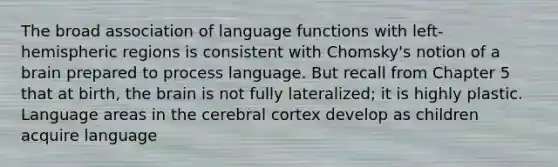 The broad association of language functions with left-hemispheric regions is consistent with Chomsky's notion of a brain prepared to process language. But recall from Chapter 5 that at birth, the brain is not fully lateralized; it is highly plastic. Language areas in the cerebral cortex develop as children acquire language