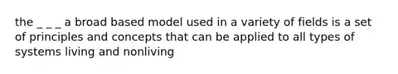 the _ _ _ a broad based model used in a variety of fields is a set of principles and concepts that can be applied to all types of systems living and nonliving