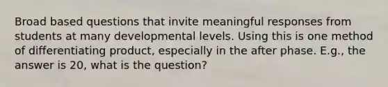 Broad based questions that invite meaningful responses from students at many developmental levels. Using this is one method of differentiating product, especially in the after phase. E.g., the answer is 20, what is the question?