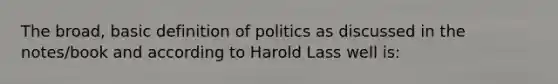 The broad, basic definition of politics as discussed in the notes/book and according to Harold Lass well is: