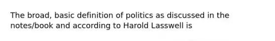 The broad, basic definition of politics as discussed in the notes/book and according to Harold Lasswell is