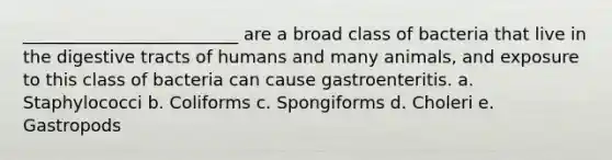 _________________________ are a broad class of bacteria that live in the digestive tracts of humans and many animals, and exposure to this class of bacteria can cause gastroenteritis. a. Staphylococci b. Coliforms c. Spongiforms d. Choleri e. Gastropods