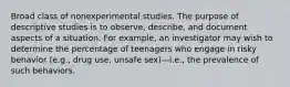 Broad class of nonexperimental studies. The purpose of descriptive studies is to observe, describe, and document aspects of a situation. For example, an investigator may wish to determine the percentage of teenagers who engage in risky behavior (e.g., drug use, unsafe sex)—i.e., the prevalence of such behaviors.