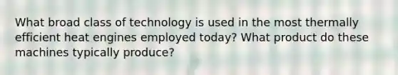 What broad class of technology is used in the most thermally efficient heat engines employed today? What product do these machines typically produce?