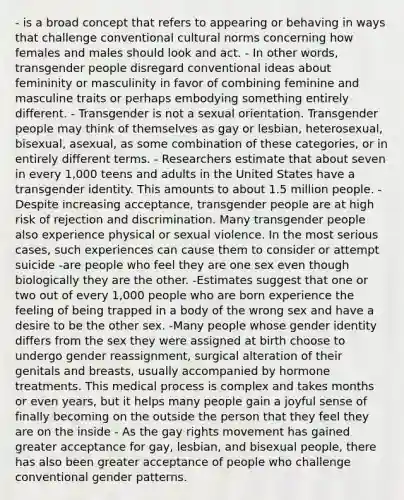 - is a broad concept that refers to appearing or behaving in ways that challenge conventional cultural norms concerning how females and males should look and act. - In other words, transgender people disregard conventional ideas about femininity or masculinity in favor of combining feminine and masculine traits or perhaps embodying something entirely different. - Transgender is not a sexual orientation. Transgender people may think of themselves as gay or lesbian, heterosexual, bisexual, asexual, as some combination of these categories, or in entirely different terms. - Researchers estimate that about seven in every 1,000 teens and adults in the United States have a transgender identity. This amounts to about 1.5 million people. - Despite increasing acceptance, transgender people are at high risk of rejection and discrimination. Many transgender people also experience physical or sexual violence. In the most serious cases, such experiences can cause them to consider or attempt suicide -are people who feel they are one sex even though biologically they are the other. -Estimates suggest that one or two out of every 1,000 people who are born experience the feeling of being trapped in a body of the wrong sex and have a desire to be the other sex. -Many people whose gender identity differs from the sex they were assigned at birth choose to undergo gender reassignment, surgical alteration of their genitals and breasts, usually accompanied by hormone treatments. This medical process is complex and takes months or even years, but it helps many people gain a joyful sense of finally becoming on the outside the person that they feel they are on the inside - As the gay rights movement has gained greater acceptance for gay, lesbian, and bisexual people, there has also been greater acceptance of people who challenge conventional gender patterns.