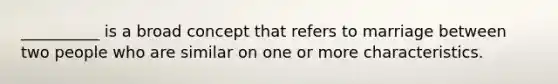 __________ is a broad concept that refers to marriage between two people who are similar on one or more characteristics.