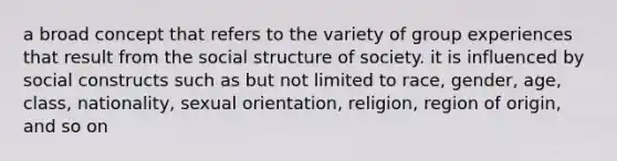 a broad concept that refers to the variety of group experiences that result from the social structure of society. it is influenced by social constructs such as but not limited to race, gender, age, class, nationality, sexual orientation, religion, region of origin, and so on