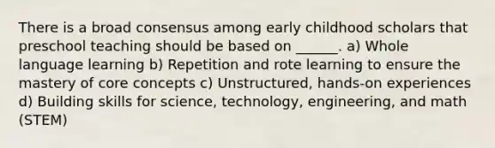 There is a broad consensus among early childhood scholars that preschool teaching should be based on ______. a) Whole language learning b) Repetition and rote learning to ensure the mastery of core concepts c) Unstructured, hands-on experiences d) Building skills for science, technology, engineering, and math (STEM)