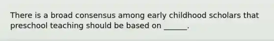 There is a broad consensus among early childhood scholars that preschool teaching should be based on ______.