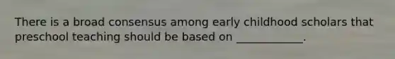There is a broad consensus among early childhood scholars that preschool teaching should be based on ____________.